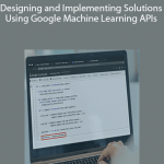 Designing and Implementing Solutions Using Google Machine Learning APIs